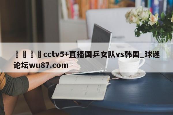 🍢cctv5+直播国乒女队vs韩国_球迷论坛wu87.com