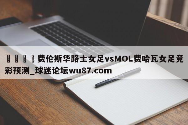 🍢费伦斯华路士女足vsMOL费哈瓦女足竞彩预测_球迷论坛wu87.com