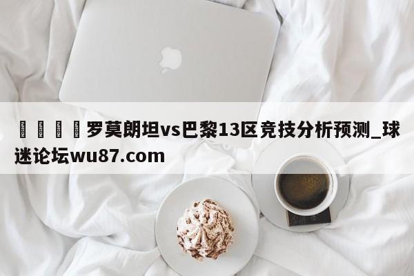 🍢罗莫朗坦vs巴黎13区竞技分析预测_球迷论坛wu87.com