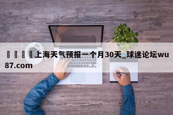 🍢上海天气预报一个月30天_球迷论坛wu87.com