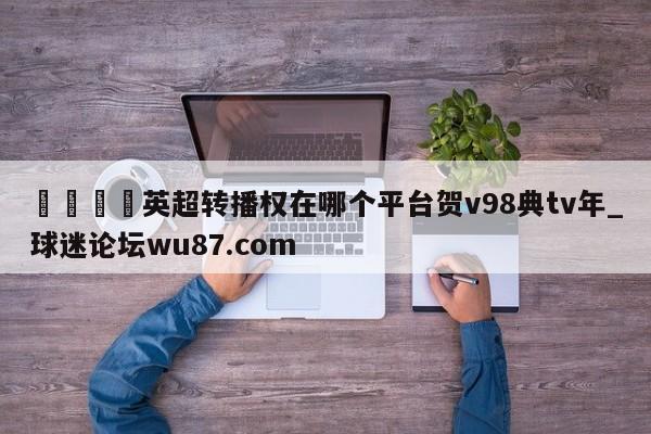 🍢英超转播权在哪个平台贺v98典tv年_球迷论坛wu87.com