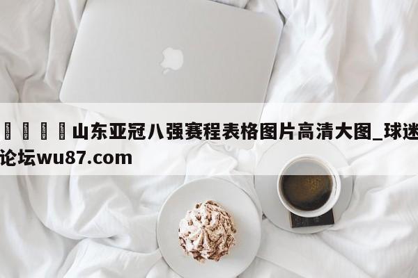 🍢山东亚冠八强赛程表格图片高清大图_球迷论坛wu87.com