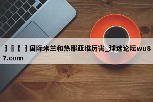 🍢国际米兰和热那亚谁厉害_球迷论坛wu87.com