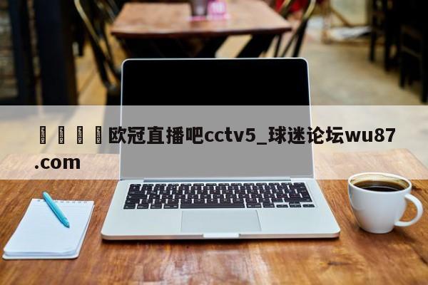 🍢欧冠直播吧cctv5_球迷论坛wu87.com