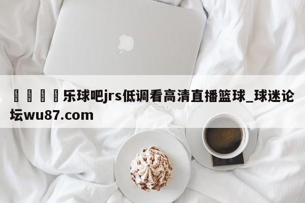 🍢乐球吧jrs低调看高清直播篮球_球迷论坛wu87.com