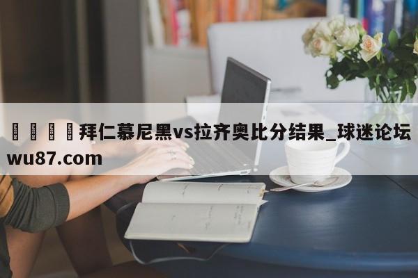 🍢拜仁慕尼黑vs拉齐奥比分结果_球迷论坛wu87.com
