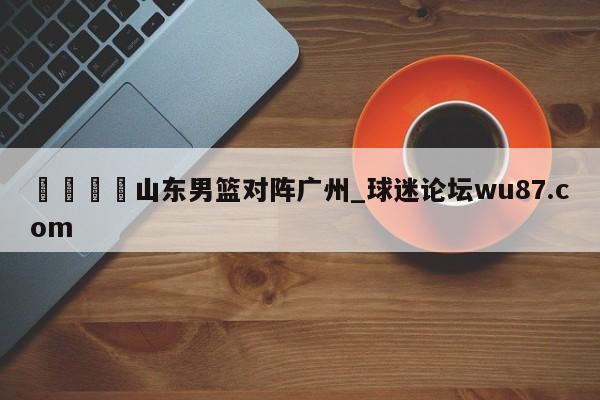 🍢山东男篮对阵广州_球迷论坛wu87.com
