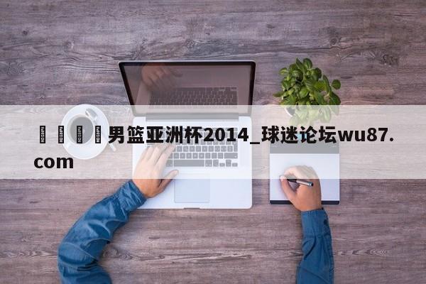 🍢男篮亚洲杯2014_球迷论坛wu87.com
