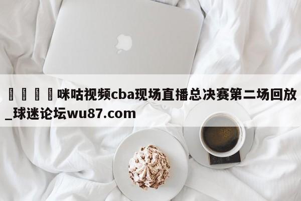 🍢咪咕视频cba现场直播总决赛第二场回放_球迷论坛wu87.com