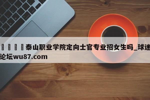 🍢泰山职业学院定向士官专业招女生吗_球迷论坛wu87.com