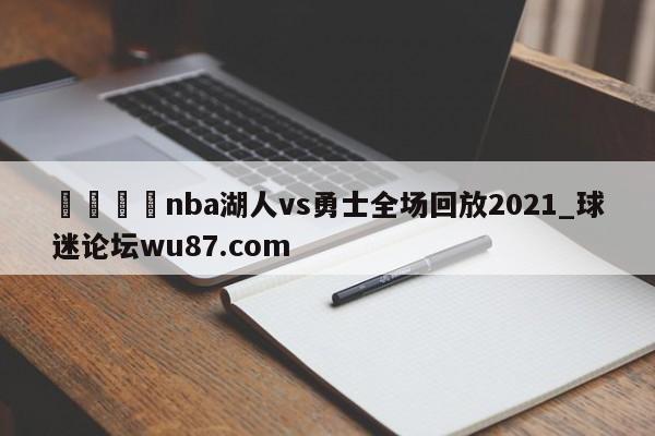 🍢nba湖人vs勇士全场回放2021_球迷论坛wu87.com