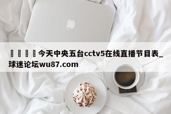 🍢今天中央五台cctv5在线直播节目表_球迷论坛wu87.com
