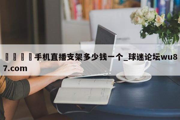 🍢手机直播支架多少钱一个_球迷论坛wu87.com