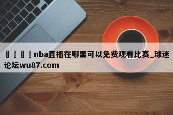 🍢nba直播在哪里可以免费观看比赛_球迷论坛wu87.com