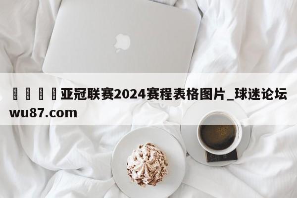 🍢亚冠联赛2024赛程表格图片_球迷论坛wu87.com