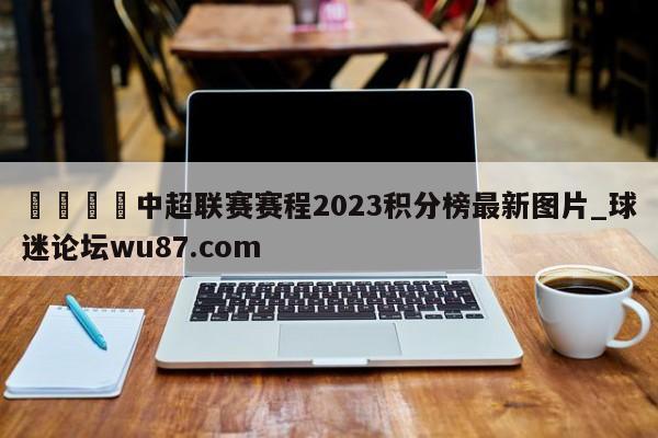 🍢中超联赛赛程2023积分榜最新图片_球迷论坛wu87.com