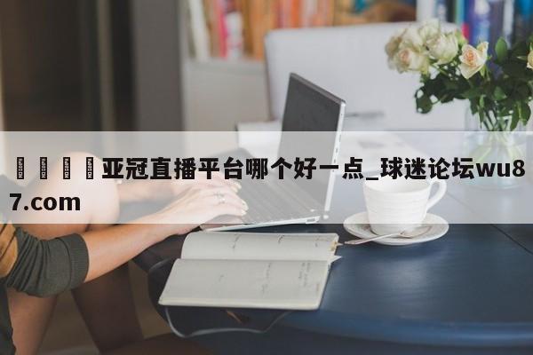 🍢亚冠直播平台哪个好一点_球迷论坛wu87.com
