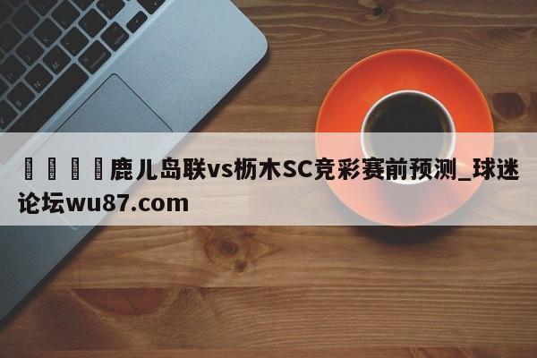 🍢鹿儿岛联vs枥木SC竞彩赛前预测_球迷论坛wu87.com
