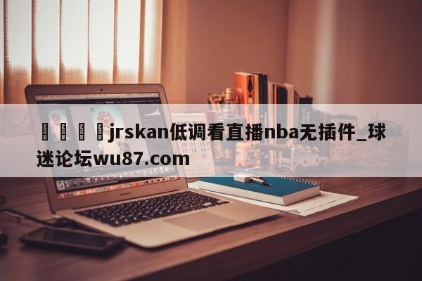 🍢jrskan低调看直播nba无插件_球迷论坛wu87.com