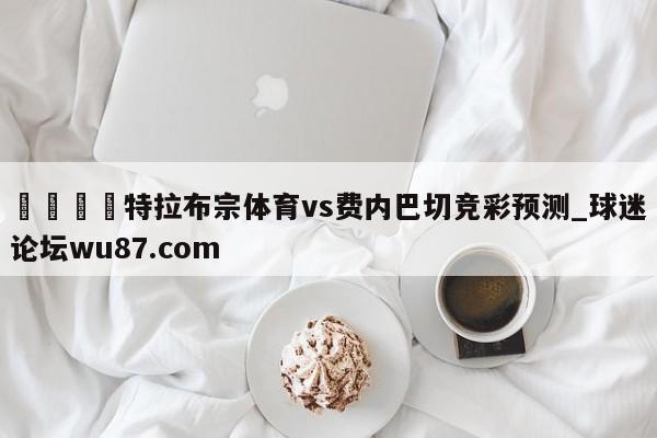 🍢特拉布宗体育vs费内巴切竞彩预测_球迷论坛wu87.com
