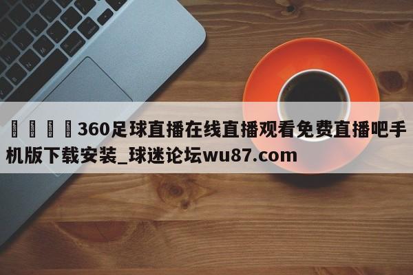 🍢360足球直播在线直播观看免费直播吧手机版下载安装_球迷论坛wu87.com
