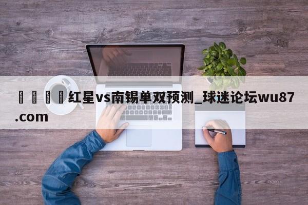🍢红星vs南锡单双预测_球迷论坛wu87.com