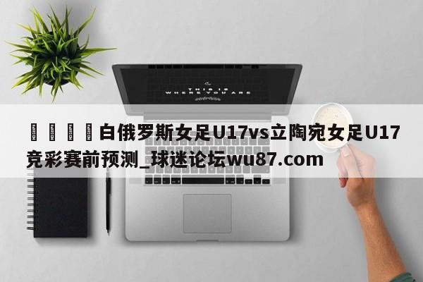 🍢白俄罗斯女足U17vs立陶宛女足U17竞彩赛前预测_球迷论坛wu87.com