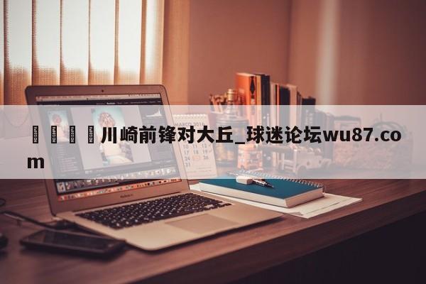 🍢川崎前锋对大丘_球迷论坛wu87.com