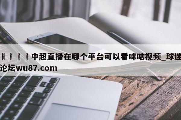 🍢中超直播在哪个平台可以看咪咕视频_球迷论坛wu87.com