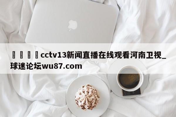🍢cctv13新闻直播在线观看河南卫视_球迷论坛wu87.com