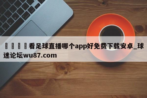 🍢看足球直播哪个app好免费下载安卓_球迷论坛wu87.com