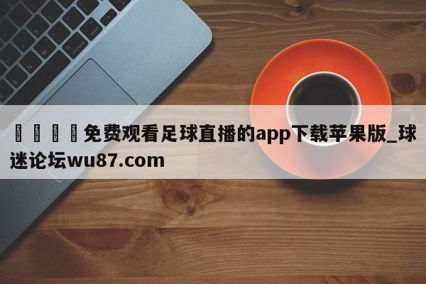 🍢免费观看足球直播的app下载苹果版_球迷论坛wu87.com