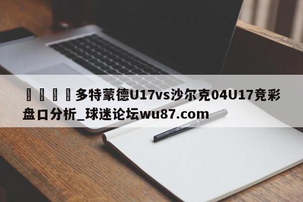 🍢多特蒙德U17vs沙尔克04U17竞彩盘口分析_球迷论坛wu87.com