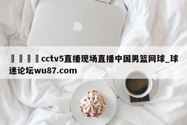 🍢cctv5直播现场直播中国男篮网球_球迷论坛wu87.com