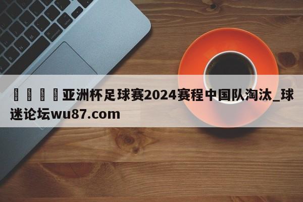 🍢亚洲杯足球赛2024赛程中国队淘汰_球迷论坛wu87.com