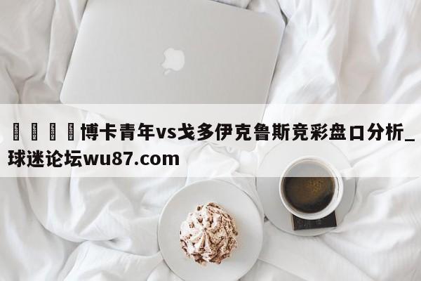 🍢博卡青年vs戈多伊克鲁斯竞彩盘口分析_球迷论坛wu87.com