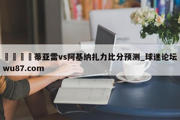 🍢蒂亚雷vs阿基纳扎力比分预测_球迷论坛wu87.com