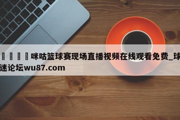 🍢咪咕篮球赛现场直播视频在线观看免费_球迷论坛wu87.com