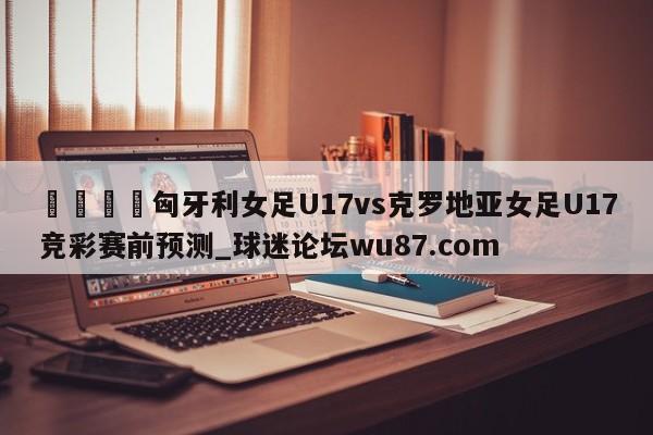 🍢匈牙利女足U17vs克罗地亚女足U17竞彩赛前预测_球迷论坛wu87.com