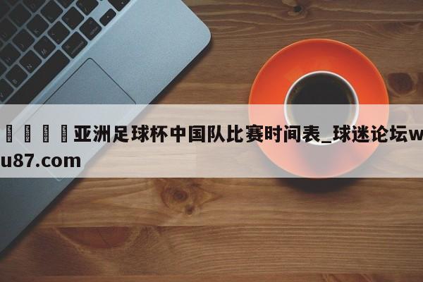🍢亚洲足球杯中国队比赛时间表_球迷论坛wu87.com