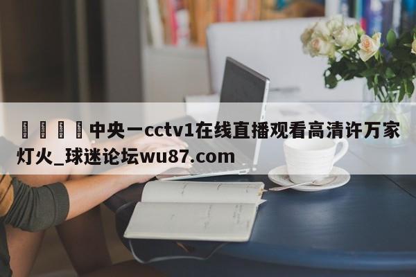 🍢中央一cctv1在线直播观看高清许万家灯火_球迷论坛wu87.com
