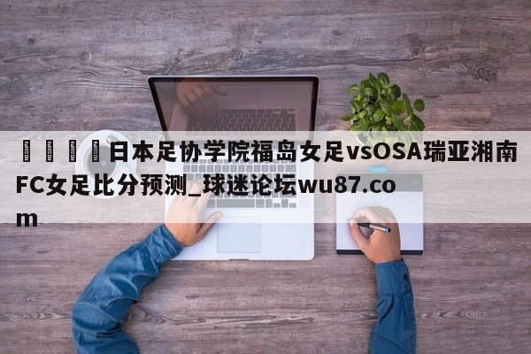 🍢日本足协学院福岛女足vsOSA瑞亚湘南FC女足比分预测_球迷论坛wu87.com