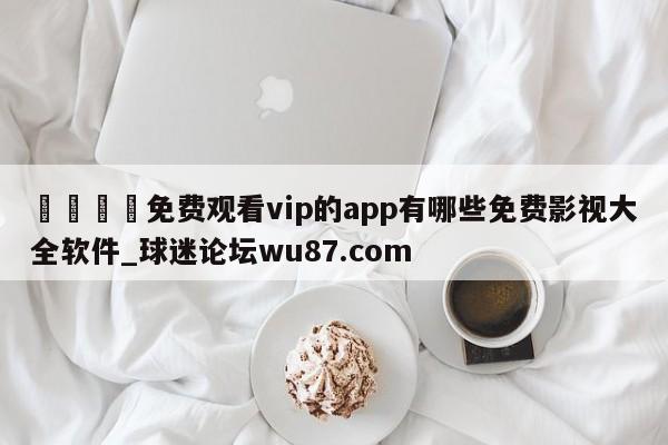 🍢免费观看vip的app有哪些免费影视大全软件_球迷论坛wu87.com
