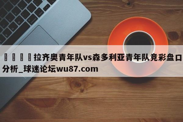 🍢拉齐奥青年队vs森多利亚青年队竞彩盘口分析_球迷论坛wu87.com