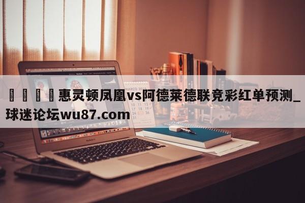 🍢惠灵顿凤凰vs阿德莱德联竞彩红单预测_球迷论坛wu87.com