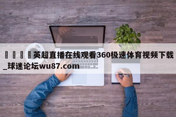 🍢英超直播在线观看360极速体育视频下载_球迷论坛wu87.com