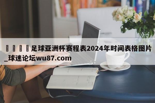🍢足球亚洲杯赛程表2024年时间表格图片_球迷论坛wu87.com