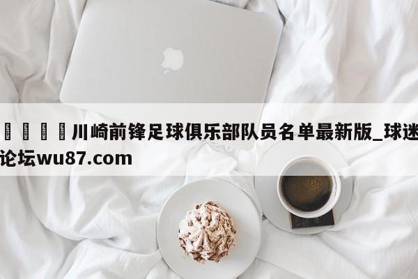 🍢川崎前锋足球俱乐部队员名单最新版_球迷论坛wu87.com