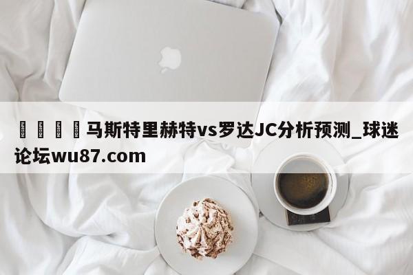 🍢马斯特里赫特vs罗达JC分析预测_球迷论坛wu87.com