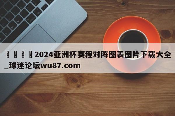🍢2024亚洲杯赛程对阵图表图片下载大全_球迷论坛wu87.com